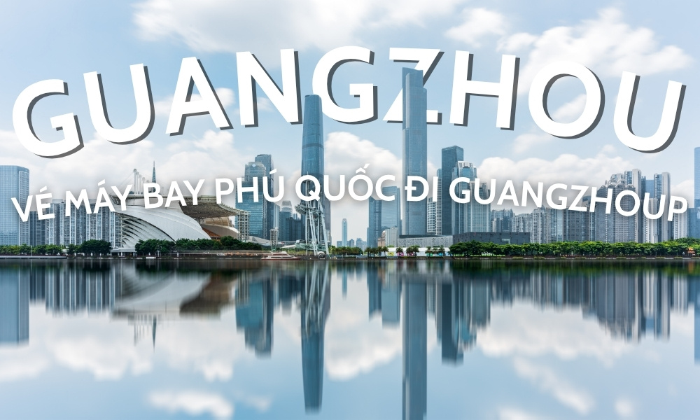 Vé máy bay Phú Quốc đi Quảng Châu - Hành trình kết nối du lịch và thương mại Việt – Trung